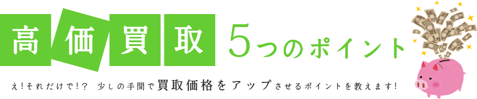 高価買取5つのポイント え！それだけで！？少しの手間で買取価格をアップさせるポイントを教えます！